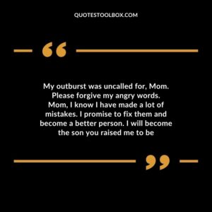 My outburst was uncalled for, Mom. Please forgive my angry words. Mom, I know I have made a lot of mistakes. I promise to fix them and become a better person. I will become the son you raised