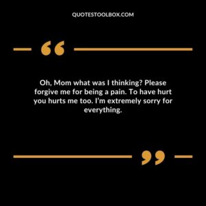 Oh, Mom what was I thinking Please forgive me for being a pain. To have hurt you hurts me too. I’m extremely sorry for everything
