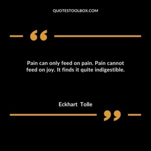 Pain can only feed on pain. Pain cannot feed on joy. It finds it quite indigestible