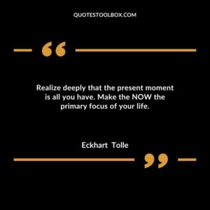 Realize deeply that the present moment is all you have. Make the NOW the primary focus of your life