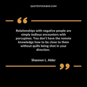 Relationships with negative people are simply tedious encounters with porcupines. You don't have the remote knowledge how to be close to them without quills being shot in your