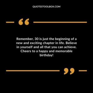 Remember, 30 is just the beginning of a new and exciting chapter in life. Believe in yourself and all that you can achieve. Cheers to a happy and memorable birthday!