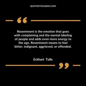 Resentment is the emotion that goes with complaining and the mental labeling of people and adds even more energy to the ego. Resentment means to feel bitter, indignant, aggrieved