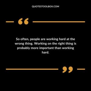So often, people are working hard at the wrong thing. Working on the right thing is probably more important than working hard.