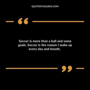 Soccer is more than a ball and some goals. Soccer is the reason I wake up every day and breath
