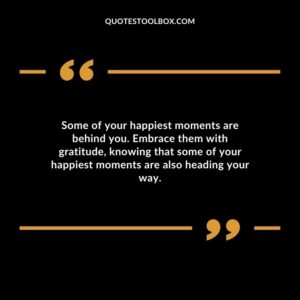 Some of your happiest moments are behind you. Embrace them with gratitude, knowing that some of your happiest moments are also heading your way.