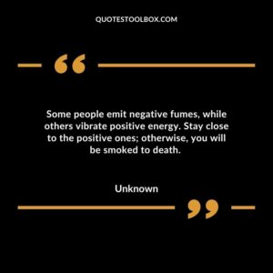 Some people emit negative fumes, while others vibrate positive energy. Stay close to the positive ones otherwise, you will be smoked to death