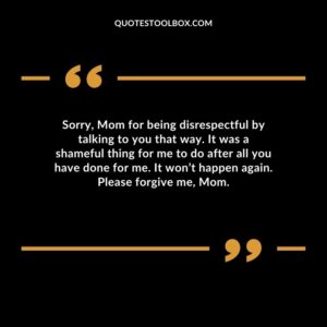 Sorry, Mom for being disrespectful by talking to you that way. It was a shameful thing for me to do after all you have done for me. It won’t happen again. Please forgive me, Mom