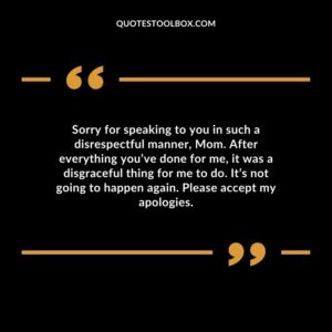 Sorry for speaking to you in such a disrespectful manner, Mom. After everything you’ve done for me, it was a disgraceful thing for me to do. It’s not going to happen again.