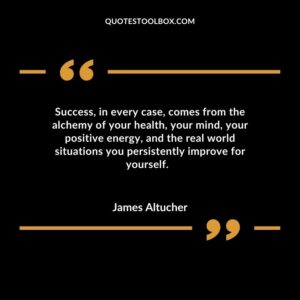 Success, in every case, comes from the alchemy of your health, your mind, your positive energy, and the real world situations you persistently improve for yourself