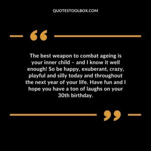 The best weapon to combat ageing is your inner child – and I know it well enough! So be happy, exuberant, crazy, playful and silly today and throughout the next year of your life.