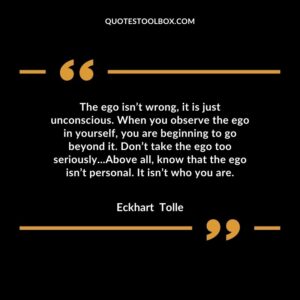 The ego isn’t wrong, it is just unconscious. When you observe the ego in yourself, you are beginning to go beyond it. Don’t take the ego too seriously...Above all, know that the ego