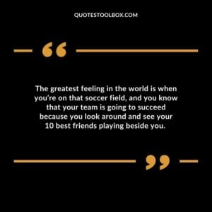 The greatest feeling in the world is when you’re on that soccer field, and you know that your team is going to succeed because you look around and see your 10 best friends playing