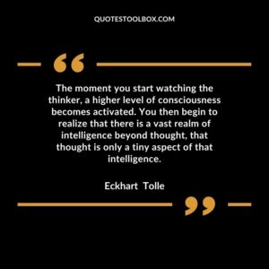 The moment you start watching the thinker, a higher level of consciousness becomes activated. You then begin to realize that there is a vast realm of intelligence beyond thought,