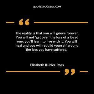The reality is that you will grieve forever. You will not ‘get over’ the loss of a loved one you’ll learn to live with it. You will heal and you will rebuild yourself around the