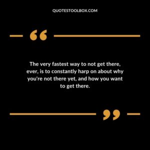 The very fastest way to not get there, ever, is to constantly harp on about why you're not there yet, and how you want to get there.