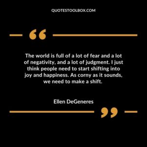 The world is full of a lot of fear and a lot of negativity, and a lot of judgment. I just think people need to start shifting into joy and happiness. As corny as it sounds, we need