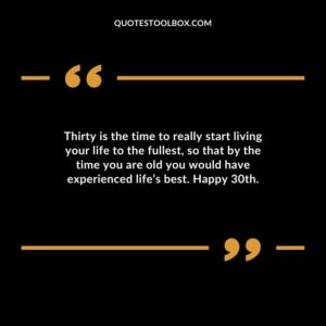 Thirty is the time to really start living your life to the fullest, so that by the time you are old you would have experienced life’s best. Happy 30th