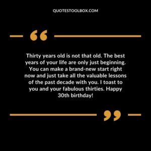 Thirty years old is not that old. The best years of your life are only just beginning. You can make a brand new start right now and just take all the valuable lessons of the past