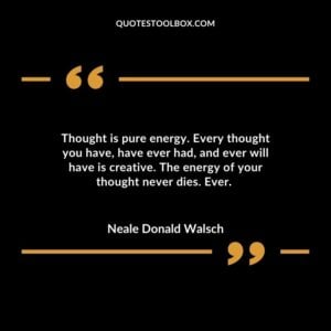 Thought is pure energy. Every thought you have, have ever had, and ever will have is creative. The energy of your thought never dies. Ever