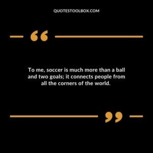 To me, soccer is much more than a ball and two goals; it connects people from all the corners of the world