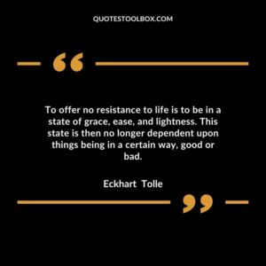 To offer no resistance to life is to be in a state of grace, ease, and lightness. This state is then no longer dependent upon things being in a certain way, good or bad