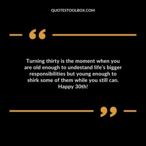 Turning thirty is the moment when you are old enough to undestand life’s bigger responsibilities but young enough to shirk some of them while you still can. Happy 30th!
