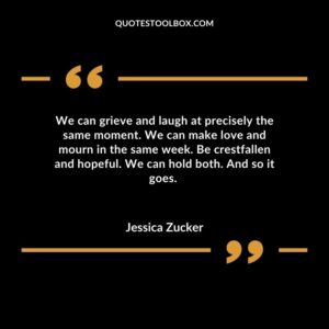 We can grieve and laugh at precisely the same moment. We can make love and mourn in the same week. Be crestfallen and hopeful. We can hold both. And so it goes