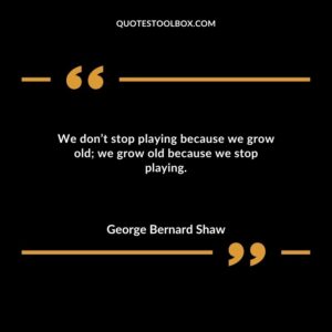 We don’t stop playing because we grow old; we grow old because we stop playing.