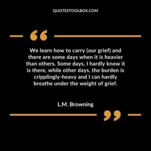 We learn how to carry (our grief) and there are some days when it is heavier than others. Some days, I hardly know it is there, while other days, the burden is cripplingly heavy and