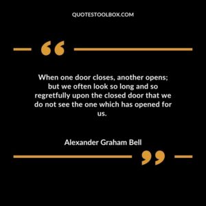 When one door closes, another opens; but we often look so long and so regretfully upon the closed door that we do not see the one which has opened for us