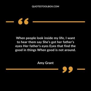 When people look inside my life, I want to hear them say She’s got her father’s eyes Her father’s eyes Eyes that find the good in things When good is not around