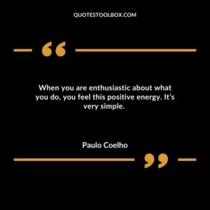 When you are enthusiastic about what you do, you feel this positive energy. It’s very simple