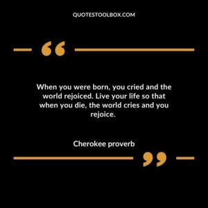 When you were born, you cried and the world rejoiced. Live your life so that when you die, the world cries and you rejoice