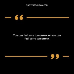 You can feel sore tomorrow, or you can feel sorry tomorrow