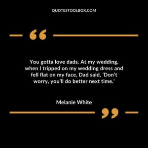 You gotta love dads. At my wedding, when I tripped on my wedding dress and fell flat on my face, Dad said, ‘Don’t worry, you’ll do better next time.’