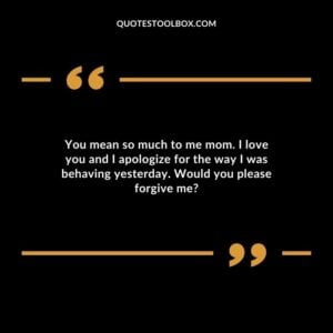 You mean so much to me mom. I love you and I apologize for the way I was behaving yesterday. Would you please forgive me