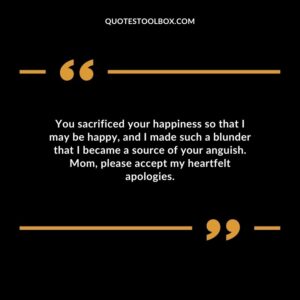 You sacrificed your happiness so that I may be happy, and I made such a blunder that I became a source of your anguish. Mom, please accept my heartfelt apologies