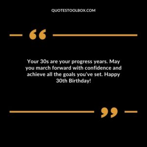 Your 30s are your progress years. May you march forward with confidence and achieve all the goals you’ve set. Happy 30th Birthday!