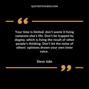 Your time is limited, don’t waste it living someone else’s life. Don’t be trapped by dogma, which is living the result of other people’s thinking. Don’t let the noise of others’