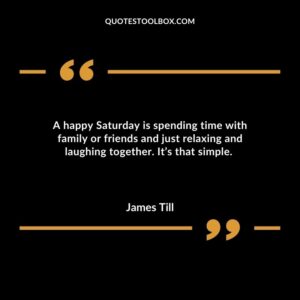 A happy Saturday is spending time with family or friends and just relaxing and laughing together. Its that simple.