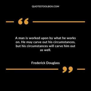 A man is worked upon by what he works on. He may carve out his circumstances but his circumstances will carve him out as well.