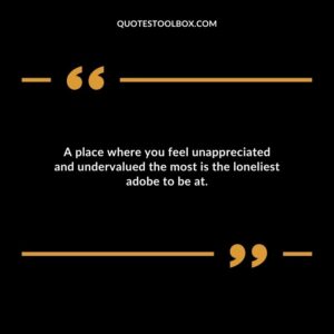 A place where you feel unappreciated and undervalued the most is the loneliest adobe to be at.