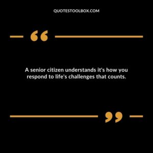 A senior citizen understands its how you respond to lifes challenges that counts.