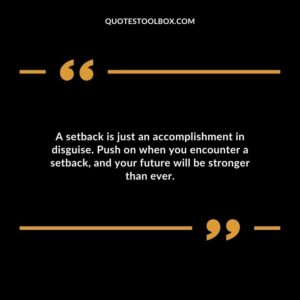 A setback is just an accomplishment in disguise. Push on when you encounter a setback and your future will be stronger than ever.