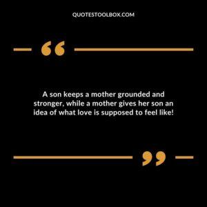A son keeps a mother grounded and stronger while a mother gives her son an idea of what love is supposed to feel like
