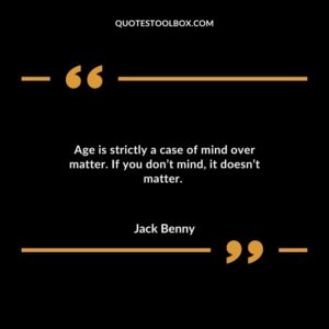 Age is strictly a case of mind over matter. If you don’t mind it doesn’t matter.