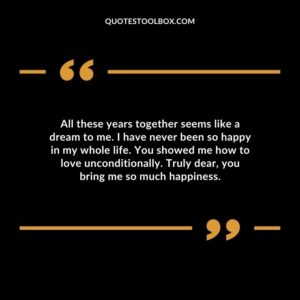 All these years together seems like a dream to me. I have never been so happy in my whole life. You showed me how to love unconditionally. Truly dear you bring me so much happiness.