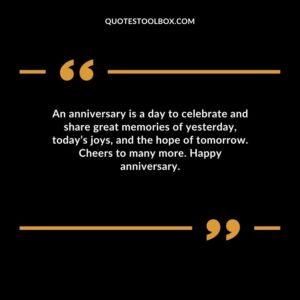 An anniversary is a day to celebrate and share great memories of yesterday todays joys and the hope of tomorrow. Cheers to many more. Happy anniversary.