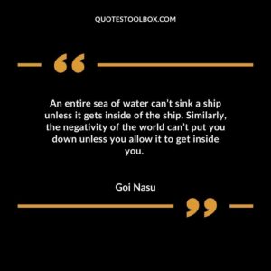 An entire sea of water cant sink a ship unless it gets inside of the ship. Similarly the negativity of the world cant put you down unless you allow it to get inside you.